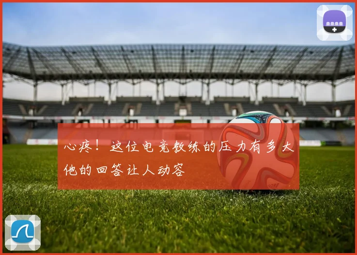 心疼!这位电竞教练的压力有多大他的回答让人动容