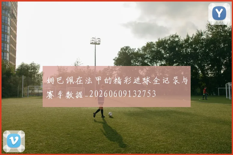 姆巴佩在法甲的精彩进球全记录与赛季数据_20260609132753