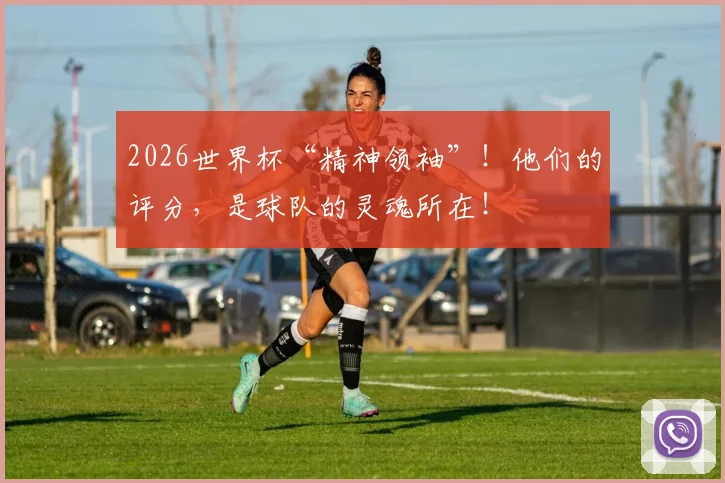 2026世界杯“精神领袖”！他们的评分，是球队的灵魂所在！
