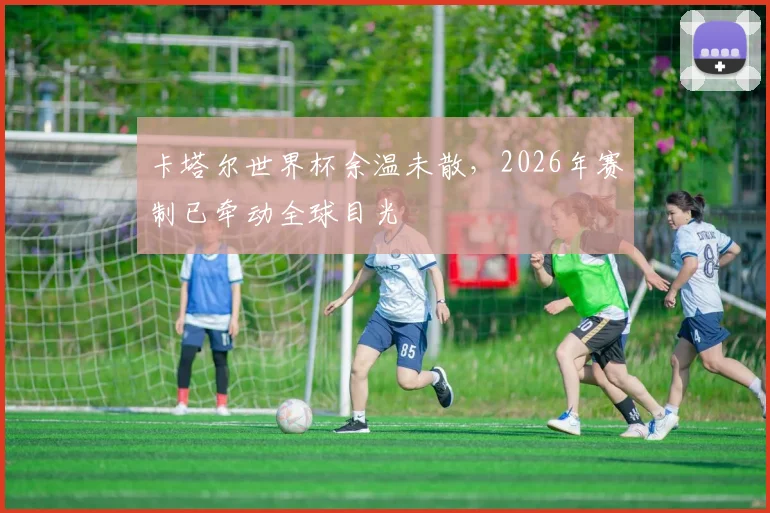 卡塔尔世界杯余温未散,2026年赛制已牵动全球目光