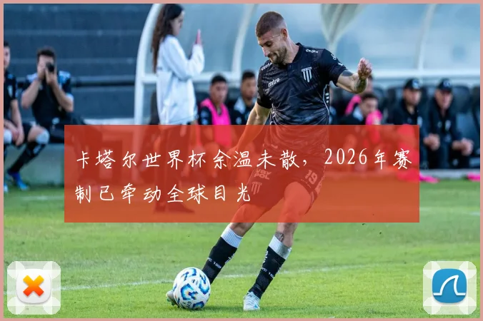 卡塔尔世界杯余温未散,2026年赛制已牵动全球目光