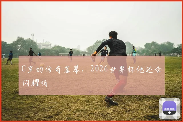 C罗的传奇落幕,2026世界杯他还会闪耀吗