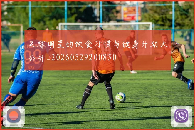 足球明星的饮食习惯与健身计划大公开_20260529200850