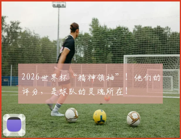 2026世界杯“精神领袖”!他们的评分,是球队的灵魂所在!