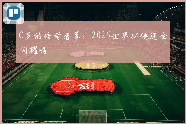 C罗的传奇落幕,2026世界杯他还会闪耀吗