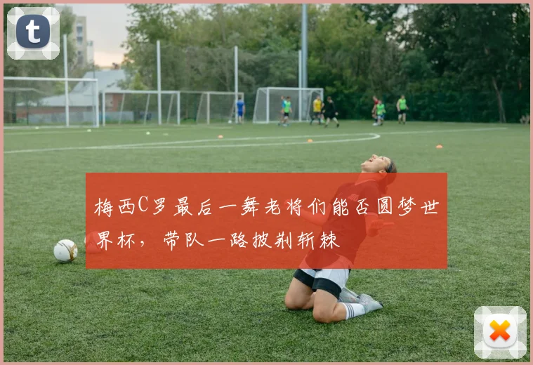 梅西C罗最后一舞老将们能否圆梦世界杯,带队一路披荆斩棘