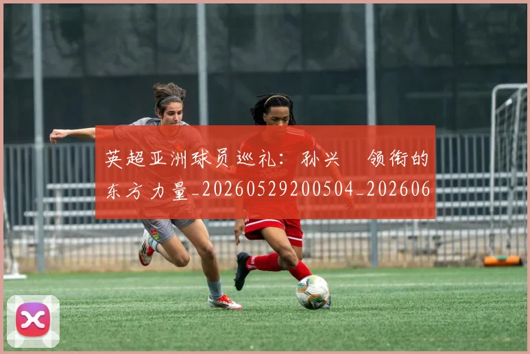 英超亚洲球员巡礼:孙兴慜领衔的东方力量_20260529200504_20260610170024