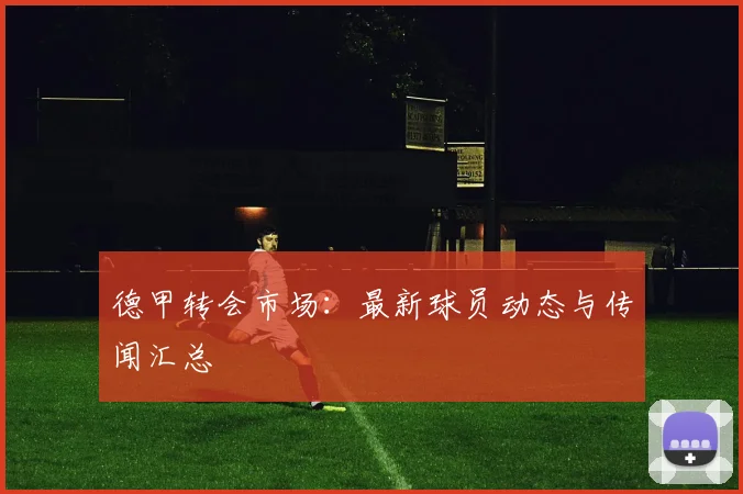 德甲转会市场:最新球员动态与传闻汇总